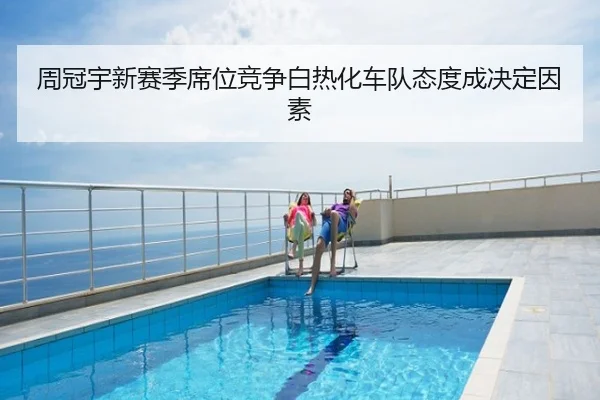 周冠宇新赛季席位竞争白热化车队态度成决定因素