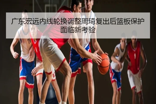 广东宏远内线轮换调整周琦复出后篮板保护面临新考验